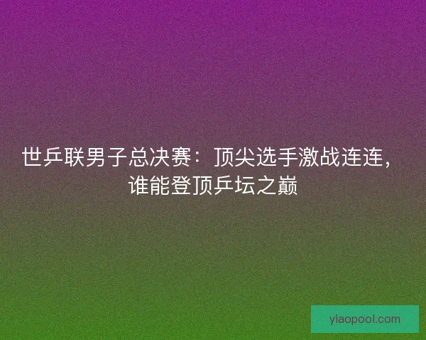 世乒联男子总决赛：顶尖选手激战连连，谁能登顶乒坛之巅