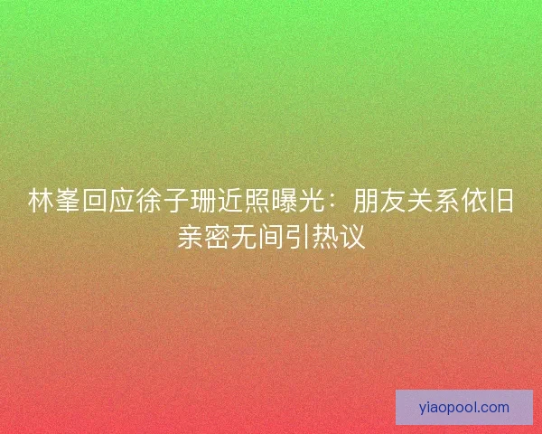 林峯回应徐子珊近照曝光：朋友关系依旧亲密无间引热议